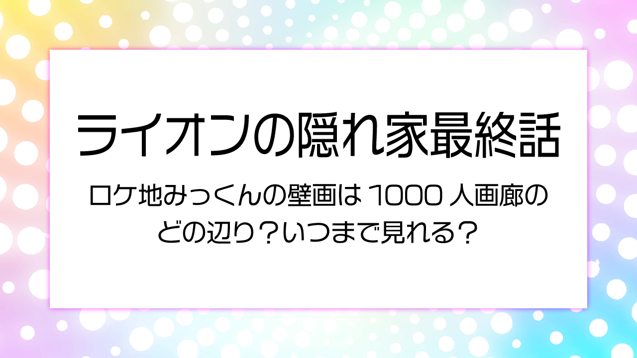 ライオンの隠れ家最終話ロケ地みっくんの壁画は1000人画廊のどの辺？いつまで見れる？